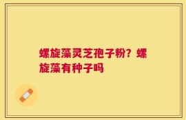 螺旋藻灵芝孢子粉？螺旋藻有种子吗
