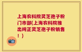 上海农科院灵芝孢子粉门市部(上海农科院推出纯正灵芝孢子粉销售！)