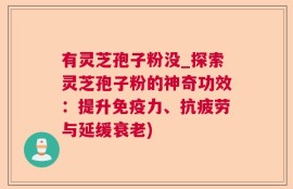 有灵芝孢子粉没_探索灵芝孢子粉的神奇功效：提升免疫力、抗疲劳与延缓衰老)