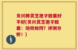 贝兴牌灵芝孢子胶囊好不好(贝兴灵芝孢子胶囊：功效如何？评测分析！)