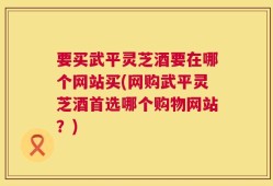 要买武平灵芝酒要在哪个网站买(网购武平灵芝酒首选哪个购物网站？)