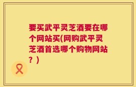 要买武平灵芝酒要在哪个网站买(网购武平灵芝酒首选哪个购物网站？)