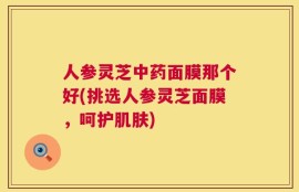 人参灵芝中药面膜那个好(挑选人参灵芝面膜，呵护肌肤)