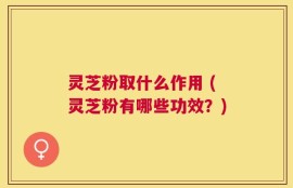 灵芝粉取什么作用 (灵芝粉有哪些功效？)