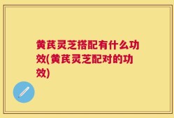黄芪灵芝搭配有什么功效(黄芪灵芝配对的功效)