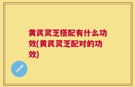 黄芪灵芝搭配有什么功效(黄芪灵芝配对的功效)
