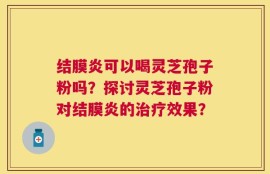结膜炎可以喝灵芝孢子粉吗？探讨灵芝孢子粉对结膜炎的治疗效果？