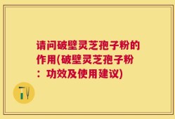请问破壁灵芝孢子粉的作用(破壁灵芝孢子粉：功效及使用建议)