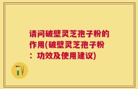 请问破壁灵芝孢子粉的作用(破壁灵芝孢子粉：功效及使用建议)