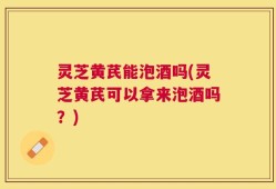 灵芝黄芪能泡酒吗(灵芝黄芪可以拿来泡酒吗？)