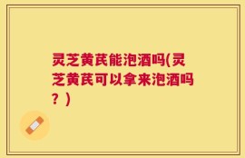 灵芝黄芪能泡酒吗(灵芝黄芪可以拿来泡酒吗？)
