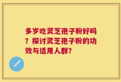 多岁吃灵芝孢子粉好吗？探讨灵芝孢子粉的功效与适用人群？