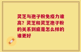 灵芝与孢子粉免疫力谁高？灵芝和灵芝孢子粉的关系到底是怎么样的谁更好