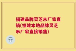 福建品牌灵芝米厂家直销(福建本地品牌灵芝米厂家直接销售)
