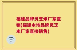 福建品牌灵芝米厂家直销(福建本地品牌灵芝米厂家直接销售)
