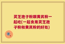 灵芝孢子粉跟黄芪粉一起吃(一起食用灵芝孢子粉和黄芪粉的好处)