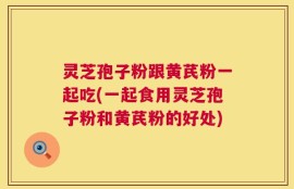 灵芝孢子粉跟黄芪粉一起吃(一起食用灵芝孢子粉和黄芪粉的好处)