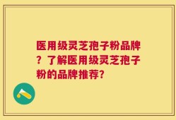 医用级灵芝孢子粉品牌？了解医用级灵芝孢子粉的品牌推荐？