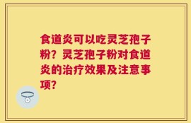 食道炎可以吃灵芝孢子粉？灵芝孢子粉对食道炎的治疗效果及注意事项？