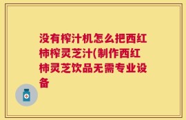 没有榨汁机怎么把西红柿榨灵芝汁(制作西红柿灵芝饮品无需专业设备