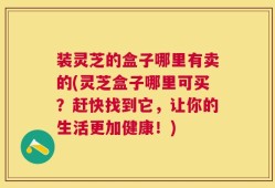 装灵芝的盒子哪里有卖的(灵芝盒子哪里可买？赶快找到它，让你的生活更加健康！)