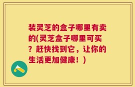 装灵芝的盒子哪里有卖的(灵芝盒子哪里可买？赶快找到它，让你的生活更加健康！)