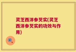 灵芝西洋参芡实(灵芝西洋参芡实的功效与作用)