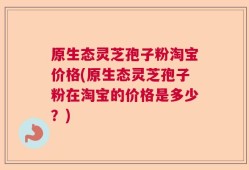 原生态灵芝孢子粉淘宝价格(原生态灵芝孢子粉在淘宝的价格是多少？)