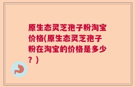 原生态灵芝孢子粉淘宝价格(原生态灵芝孢子粉在淘宝的价格是多少？)