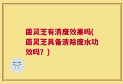 菌灵芝有清废效果吗(菌灵芝具备清除废水功效吗？)