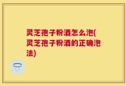 灵芝孢子粉酒怎么泡(灵芝孢子粉酒的正确泡法)
