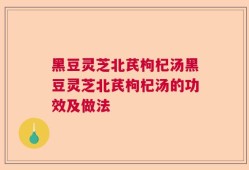 黑豆灵芝北芪枸杞汤黑豆灵芝北芪枸杞汤的功效及做法