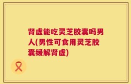 肾虚能吃灵芝胶囊吗男人(男性可食用灵芝胶囊缓解肾虚)