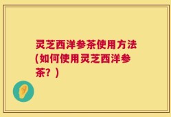 灵芝西洋参茶使用方法(如何使用灵芝西洋参茶？)