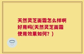 天然灵芝面霜怎么样啊好用吗(天然灵芝面霜使用效果如何？)