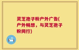 灵芝孢子粉户外广告(户外畅想，与灵芝孢子粉同行)