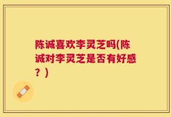 陈诚喜欢李灵芝吗(陈诚对李灵芝是否有好感？)