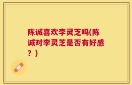 陈诚喜欢李灵芝吗(陈诚对李灵芝是否有好感？)