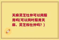 天麻灵芝杜仲可以同服用吗(可以同时服用天麻、灵芝和杜仲吗？)