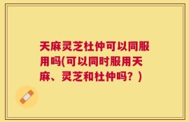天麻灵芝杜仲可以同服用吗(可以同时服用天麻、灵芝和杜仲吗？)