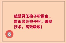 破壁灵芝孢子粉霍山_霍山灵芝孢子粉，破壁技术，高效吸收)