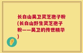 长白山吴卫灵芝孢子粉(长白山野生灵芝孢子粉——吴卫的传世精华)