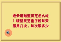 连云港破壁灵芝怎么吃？破壁灵芝孢子粉每天服用几次，每次服多少