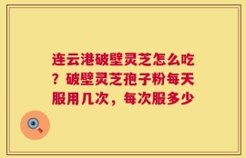 连云港破壁灵芝怎么吃？破壁灵芝孢子粉每天服用几次，每次服多少