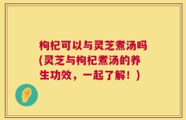枸杞可以与灵芝煮汤吗(灵芝与枸杞煮汤的养生功效，一起了解！)