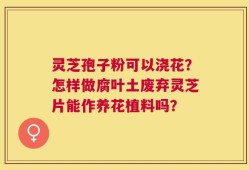 灵芝孢子粉可以浇花？怎样做腐叶土废弃灵芝片能作养花植料吗？