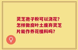 灵芝孢子粉可以浇花？怎样做腐叶土废弃灵芝片能作养花植料吗？