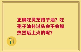 正确吃灵芝孢子油？吃孢子油补过头会不会燥热然后上火的呢？