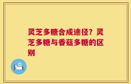 灵芝多糖合成途径？灵芝多糖与香菇多糖的区别
