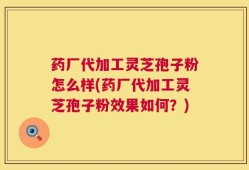 药厂代加工灵芝孢子粉怎么样(药厂代加工灵芝孢子粉效果如何？)